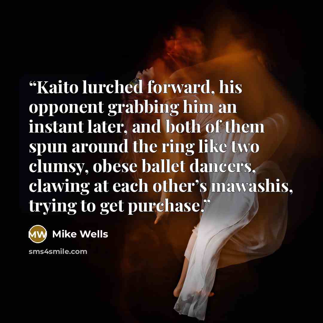 “Kaito lurched forward, his opponent grabbing him an instant later, and both of them spun around the ring like two clumsy, obese ballet dancers, clawing at each other’s mawashis, trying to get purchase.” quote by Mike Wells