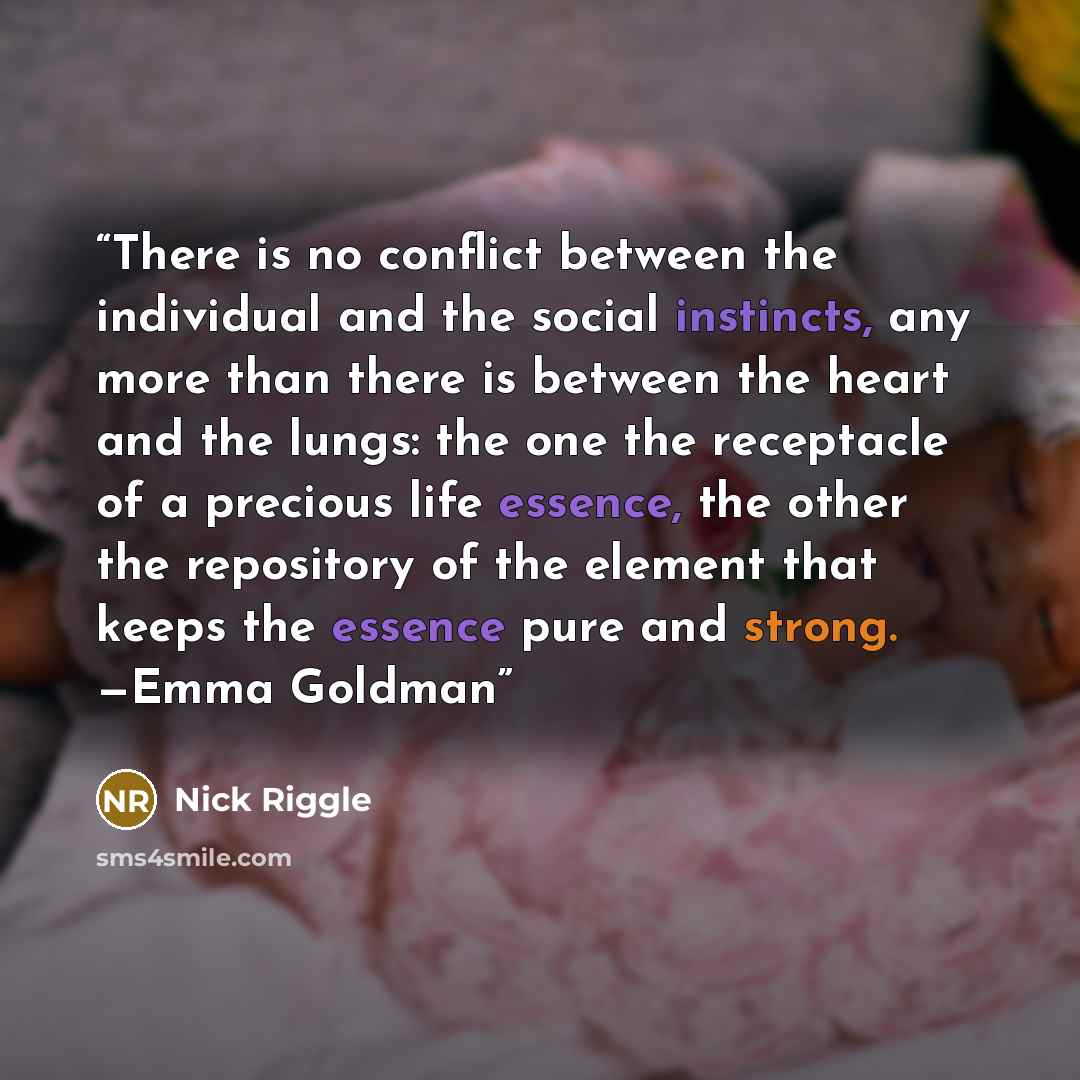 “There is no conflict between the individual and the social instincts, any more than there is between the heart and the lungs: the one the receptacle of a precious life essence, the other the repository of the element that keeps the essence pure and strong. —Emma Goldman” quote by Nick Riggle