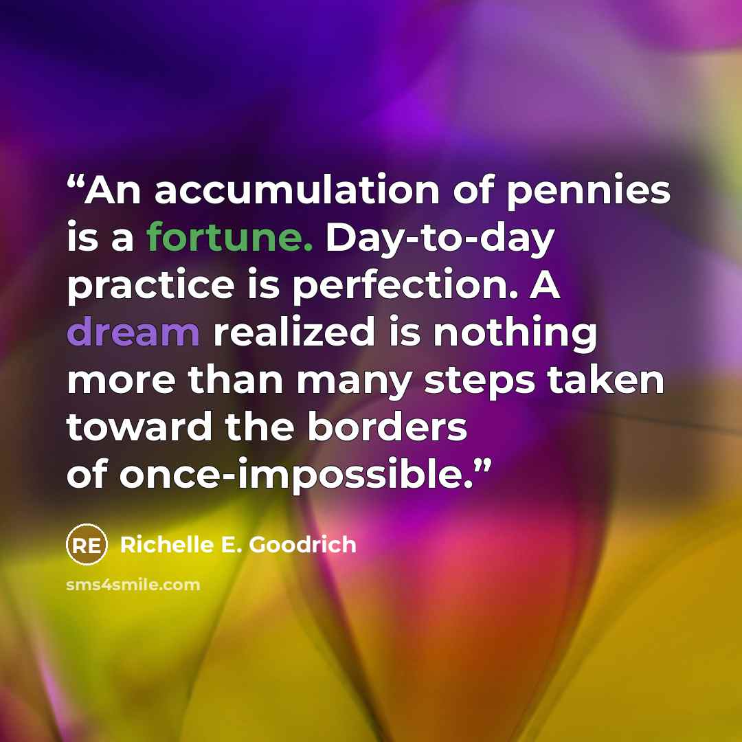 “An accumulation of pennies is a fortune. Day-to-day practice is perfection. A dream realized is nothing more than many steps taken toward the borders of once-impossible.” quote by Richelle E. Goodrich