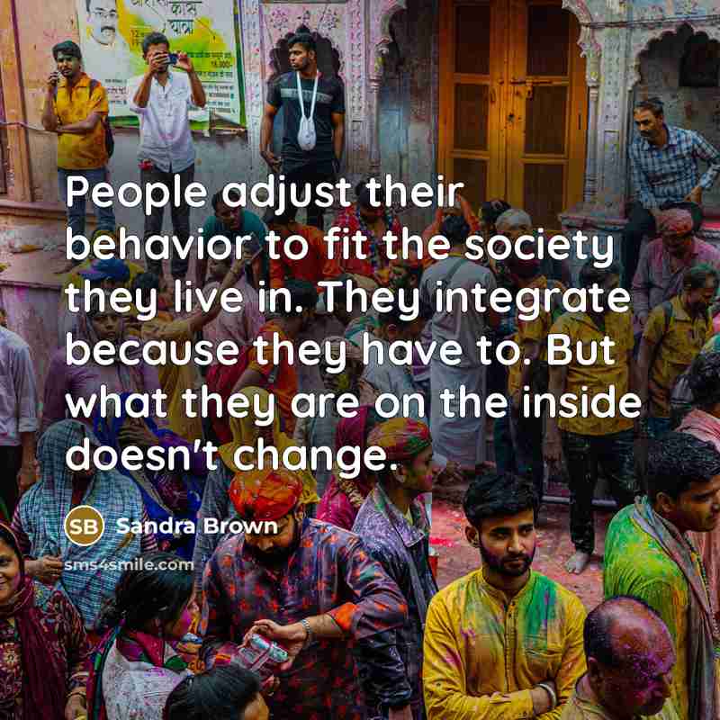 “People adjust their behavior to fit the society they live in. They integrate because they have to. But what they are on the inside doesn't change.” quote by Sandra Brown