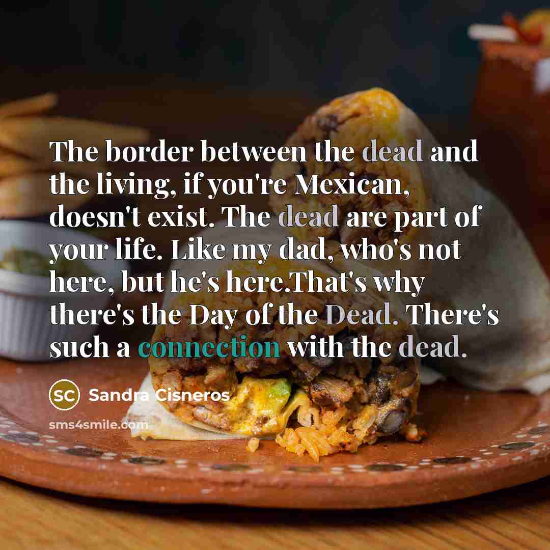 “The border between the dead and the living, if you're Mexican, doesn't exist. The dead are part of your life. Like my dad, who's not here, but he's here.That's why there's the Day of the Dead. There's such a connection with the dead.” quote by Sandra Cisneros