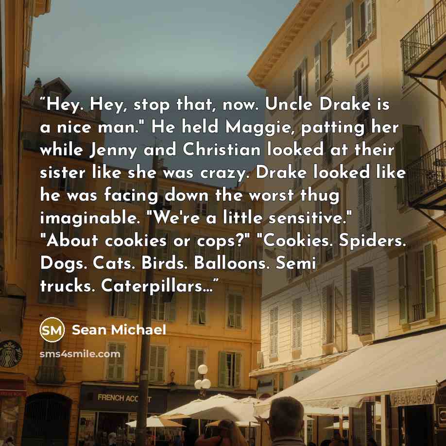 “Hey. Hey, stop that, now. Uncle Drake is a nice man." He held Maggie, patting her while Jenny and Christian looked at their sister like she was crazy. Drake looked like he was facing down the worst thug imaginable. "We're a little sensitive." "About cookies or cops?" "Cookies. Spiders. Dogs. Cats…” quote by Sean Michael