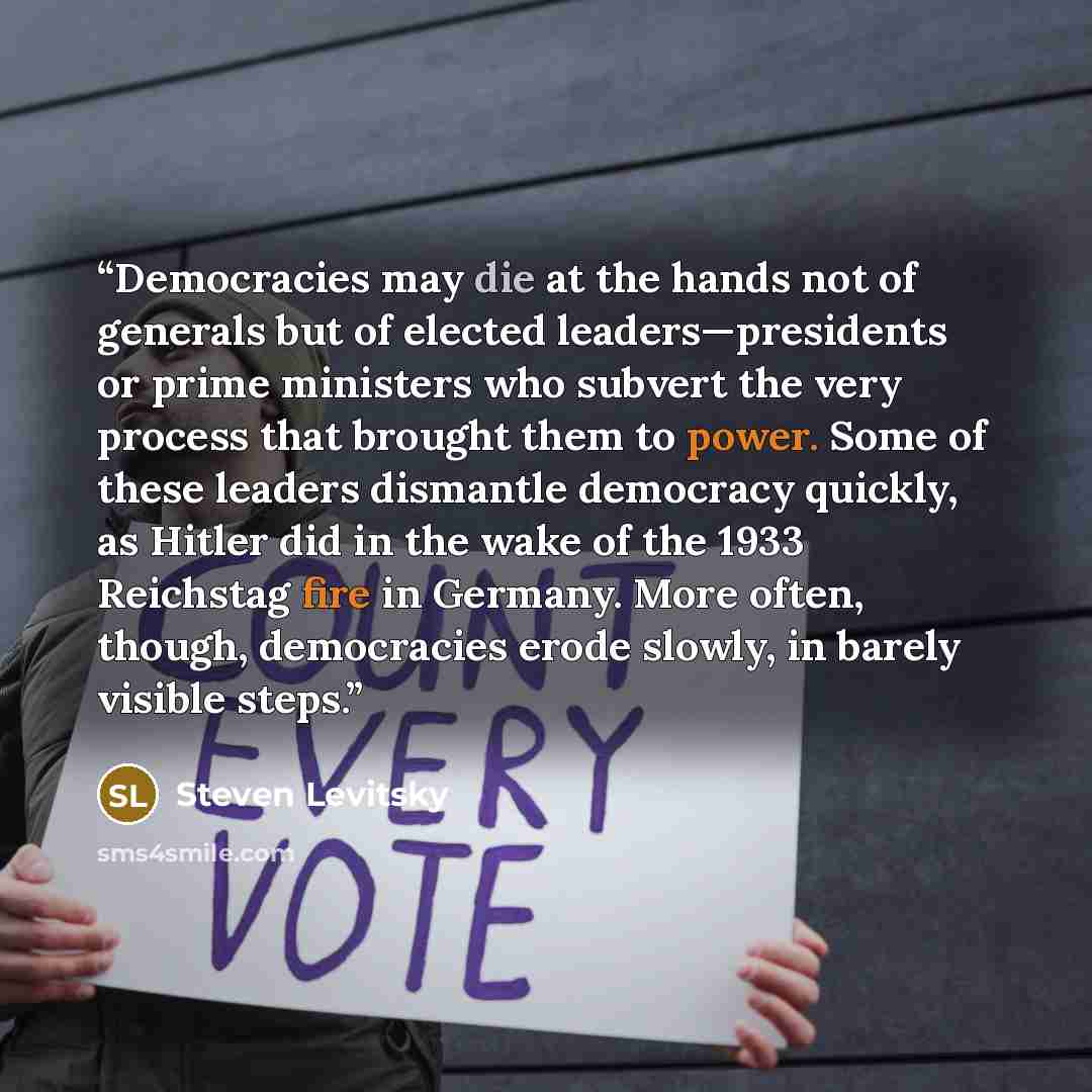 “Democracies may die at the hands not of generals but of elected leaders—presidents or prime ministers who subvert the very process that brought them to power. Some of these leaders dismantle democracy quickly, as Hitler did in the wake of the 1933 Reichstag fire in Germany. More often, though…” quote by Steven Levitsky