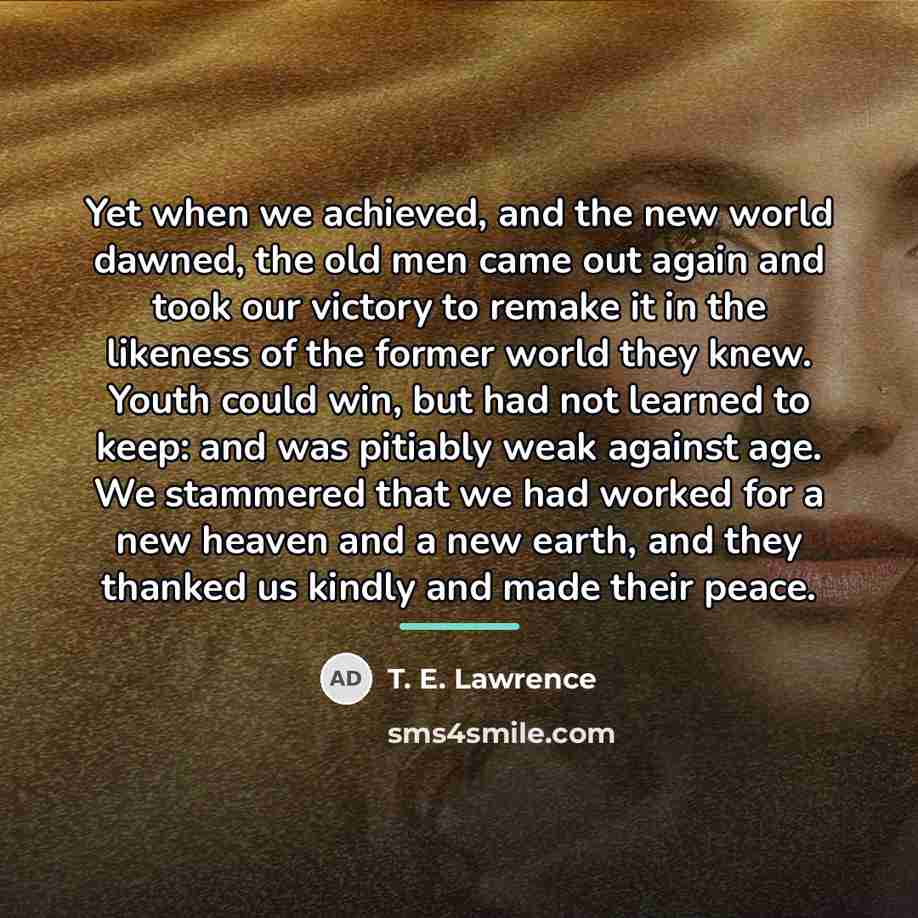 “Yet when we achieved, and the new world dawned, the…” quote by T. E. Lawrence