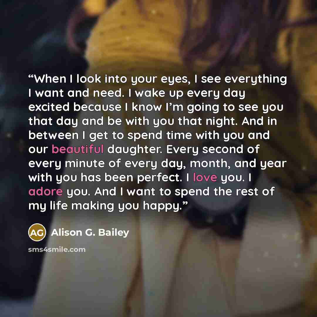 “When I look into your eyes, I see everything I want and need. I wake up every day excited because I know I’m going to see you that day and be with you that night. And in between I get to spend time with you and our beautiful daughter. Every second of every minute of every day, month, and year with…” quote by Alison G. Bailey