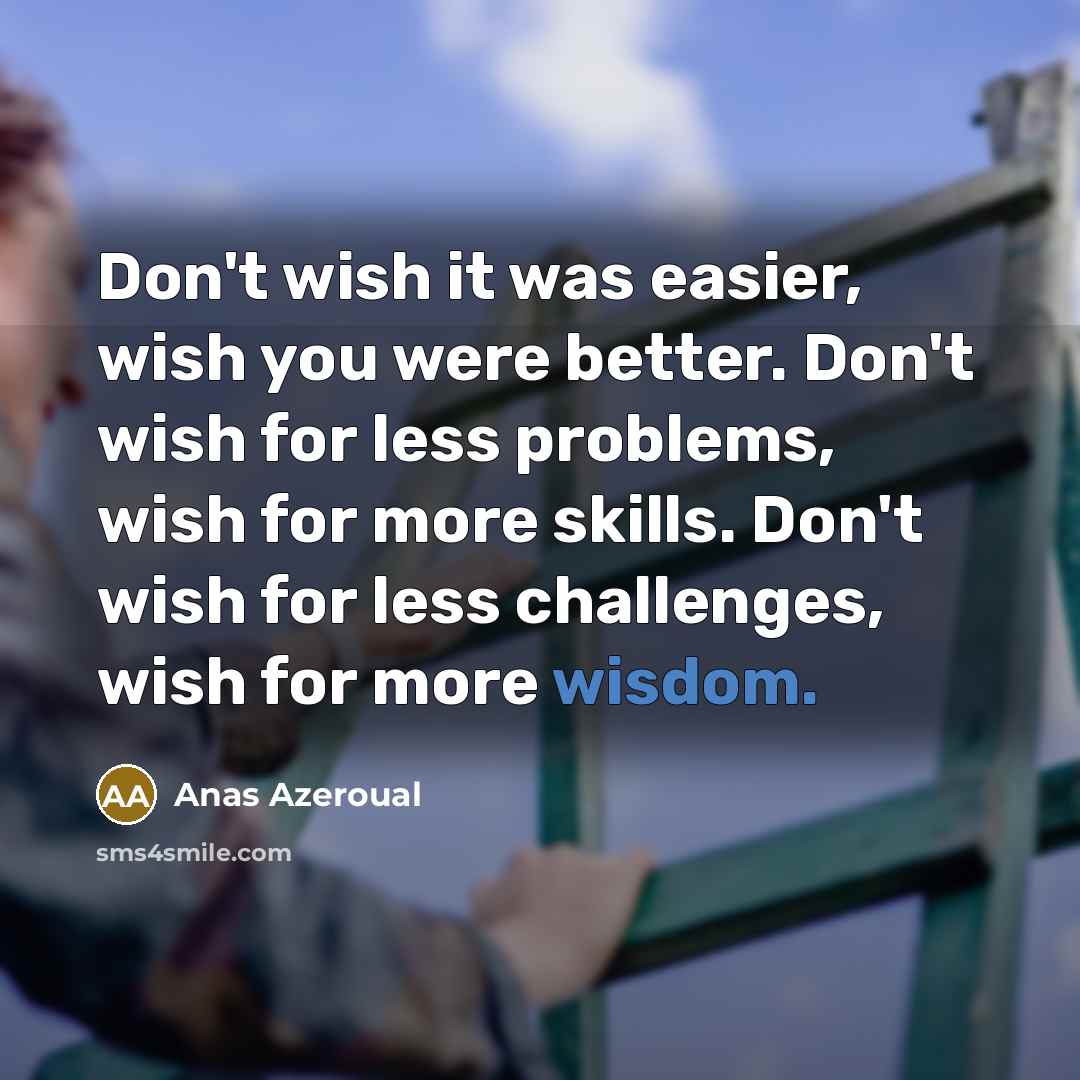 “Don't wish it was easier, wish you were better. Don't wish for less problems, wish for more skills. Don't wish for less challenges, wish for more wisdom.” quote by Anas Azeroual