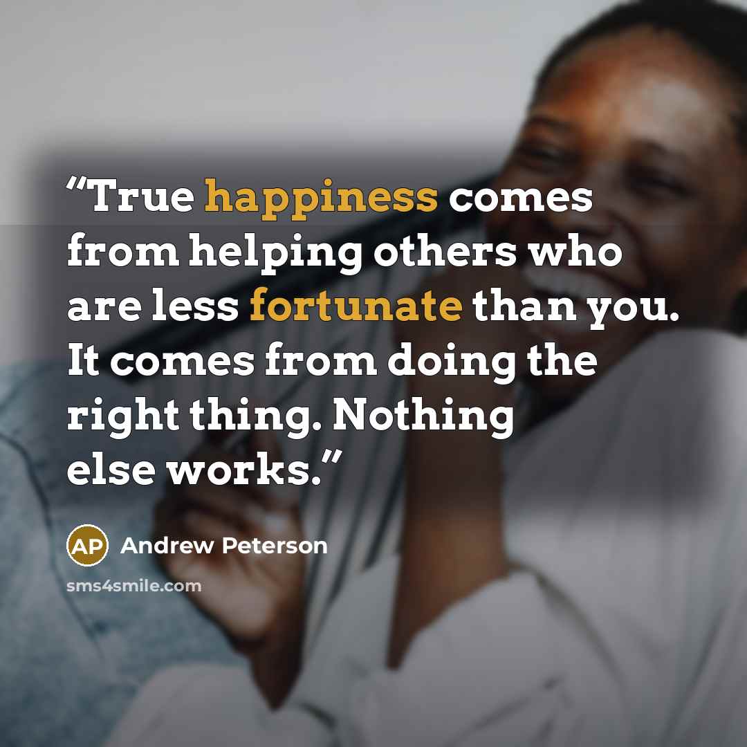 “True happiness comes from helping others who are less fortunate than you. It comes from doing the right thing. Nothing else works.” quote by Andrew Peterson