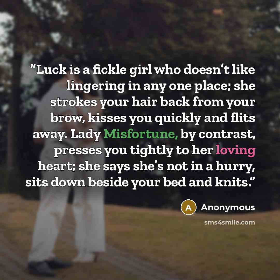 “Luck is a fickle girl who doesn’t like lingering in any one place; she strokes your hair back from your brow, kisses you quickly and flits away. Lady Misfortune, by contrast, presses you tightly to her loving heart; she says she’s not in a hurry, sits down beside your bed and knits.” quote by Anonymous