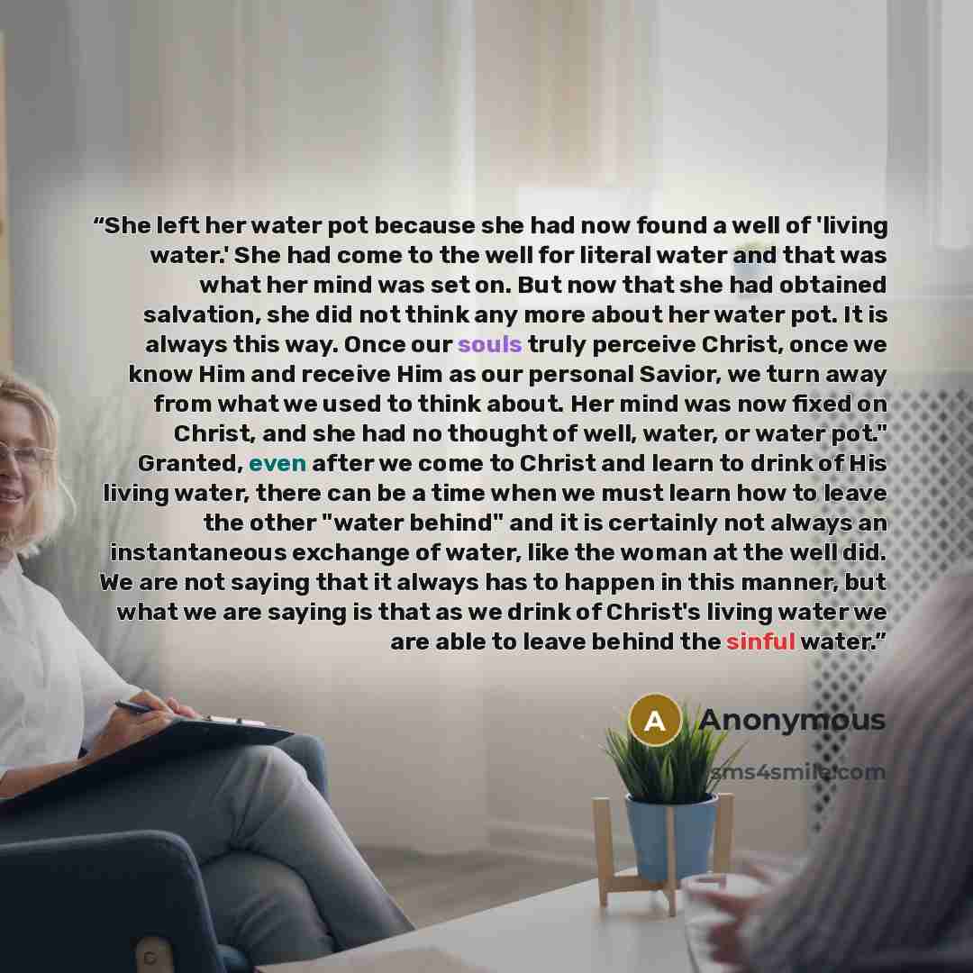 “She left her water pot because she had now found a well of 'living water.' She had come to the well for literal water and that was what her mind was set on. But now that she had obtained salvation, she did not think any more about her water pot. It is always this way. Once our souls truly perceive…” quote by Anonymous