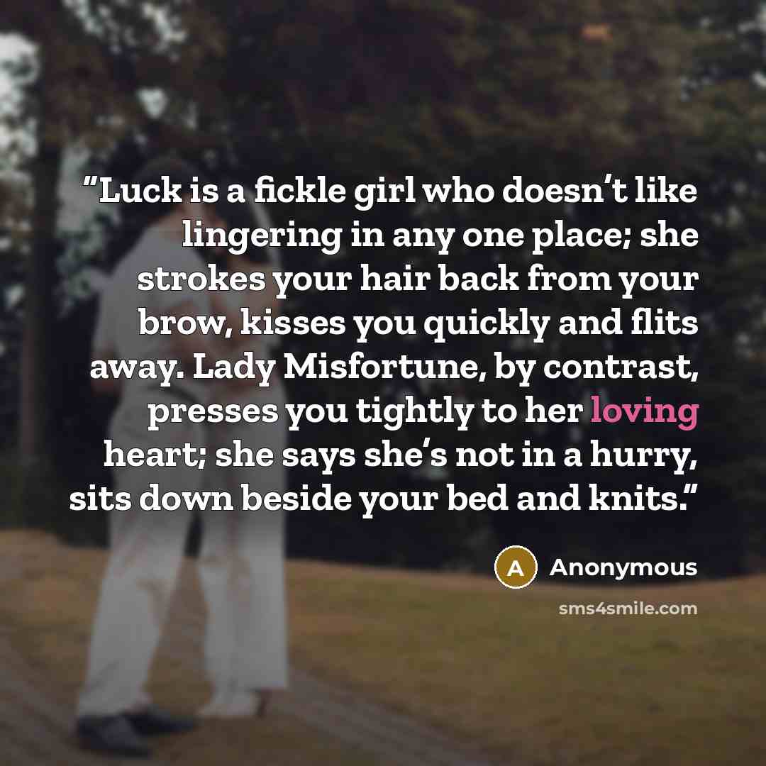 “Luck is a fickle girl who doesn’t like lingering in any one place; she strokes your hair back from your brow, kisses you quickly and flits away. Lady Misfortune, by contrast, presses you tightly to her loving heart; she says she’s not in a hurry, sits down beside your bed and knits.” quote by Anonymous