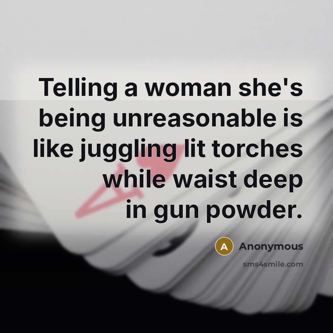“Telling a woman she's being unreasonable is like juggling lit torches while waist deep in gun powder.” quote by Anonymous