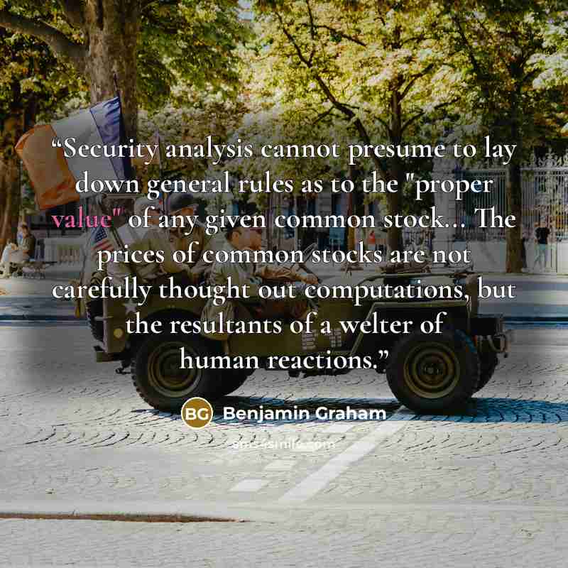 “Security analysis cannot presume to lay down general rules as to the "proper value" of any given common stock... The prices of common stocks are not carefully thought out computations, but the resultants of a welter of human reactions.” quote by Benjamin Graham