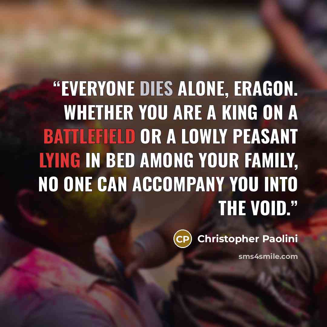 “Everyone dies alone, Eragon. Whether you are a king on a battlefield or a lowly peasant lying in bed among your family, no one can accompany you into the void.” quote by Christopher Paolini