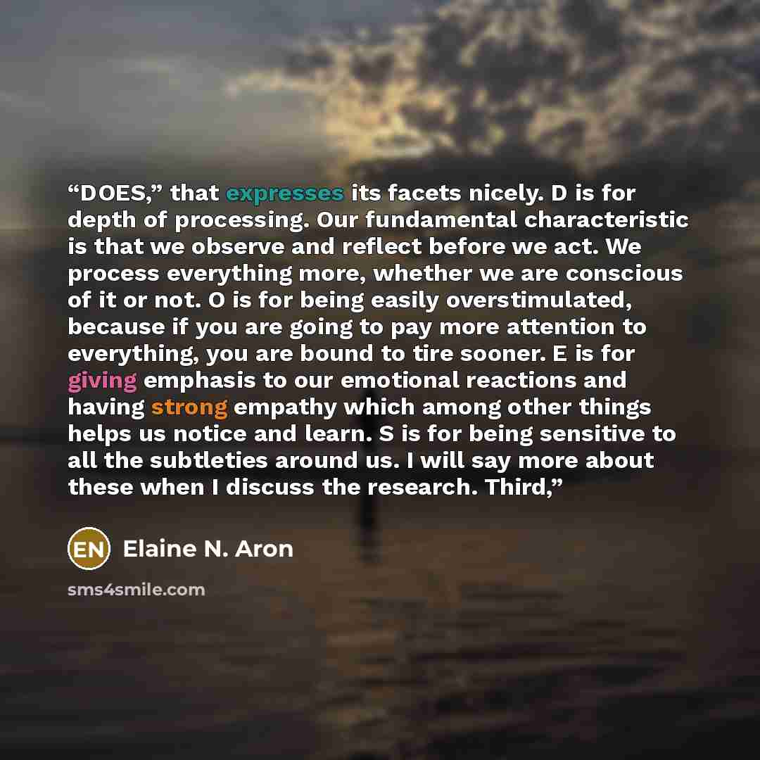 “DOES,” that expresses its facets nicely. D is for depth of processing. Our fundamental characteristic is that we observe and reflect before we act. We process everything more, whether we are conscious of it or not. O is for being easily overstimulated, because if you are going to pay more…” quote by Elaine N. Aron