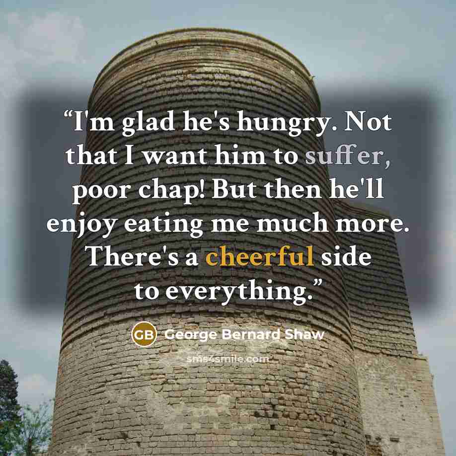 “I'm glad he's hungry. Not that I want him to suffer, poor chap! But then he'll enjoy eating me much more. There's a cheerful side to everything.” quote by George Bernard Shaw