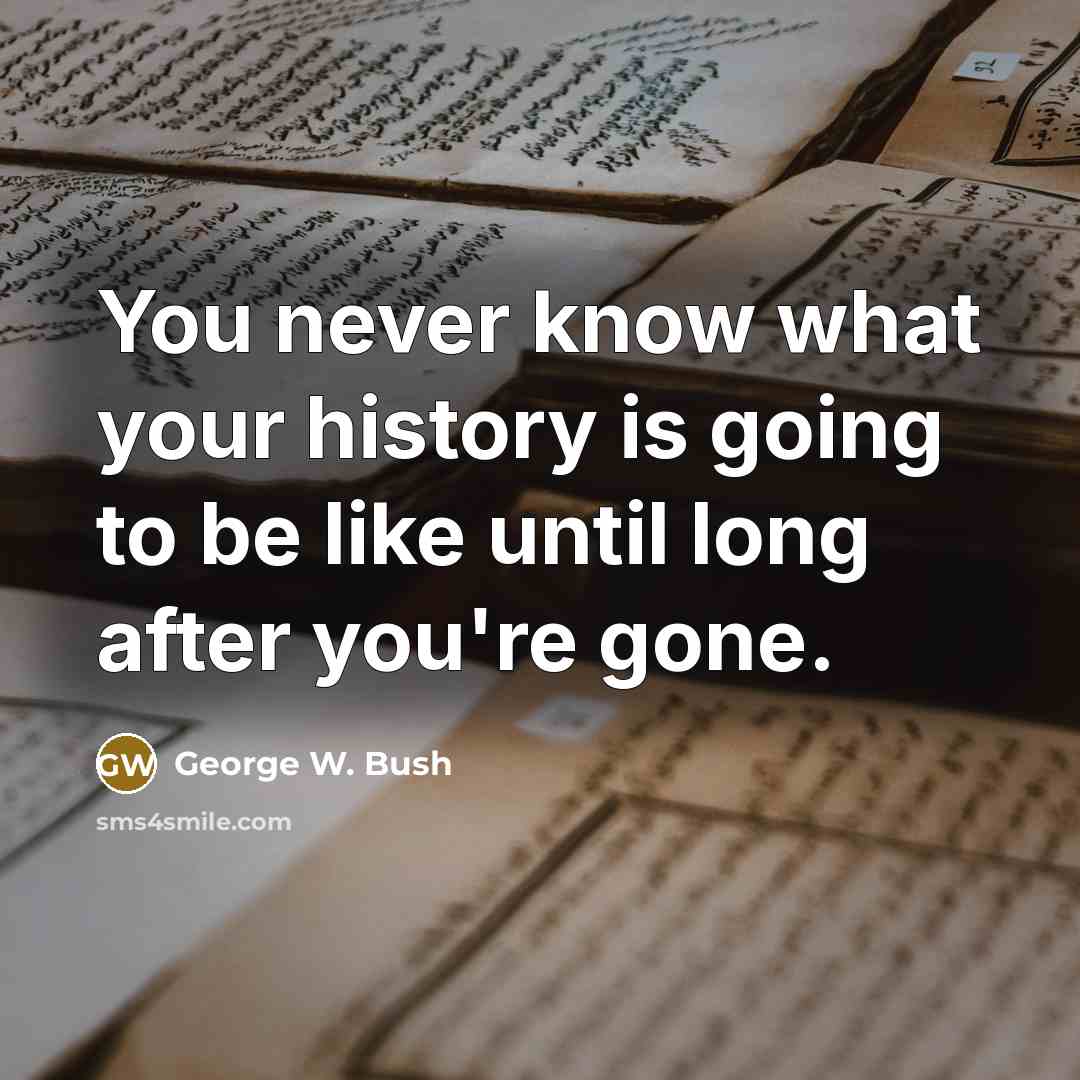 “You never know what your history is going to be…” quote by George W. Bush