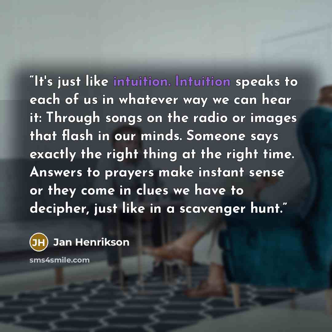 “It's just like intuition. Intuition speaks to each of us in whatever way we can hear it: Through songs on the radio or images that flash in our minds. Someone says exactly the right thing at the right time. Answers to prayers make instant sense or they come in clues we have to decipher, just like…” quote by Jan Henrikson