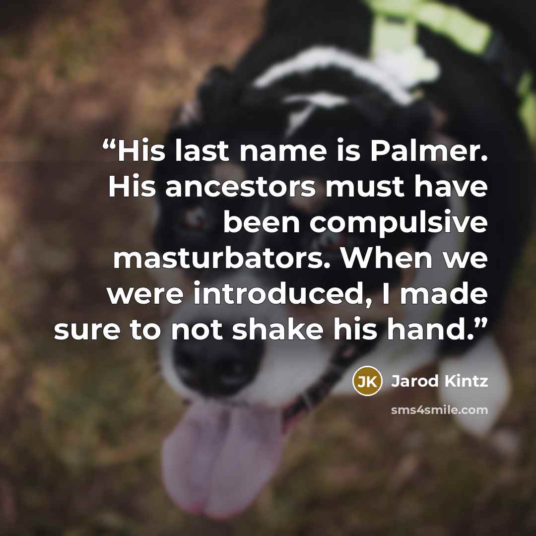 “His last name is Palmer. His ancestors must have been compulsive masturbators. When we were introduced, I made sure to not shake his hand.” quote by Jarod Kintz