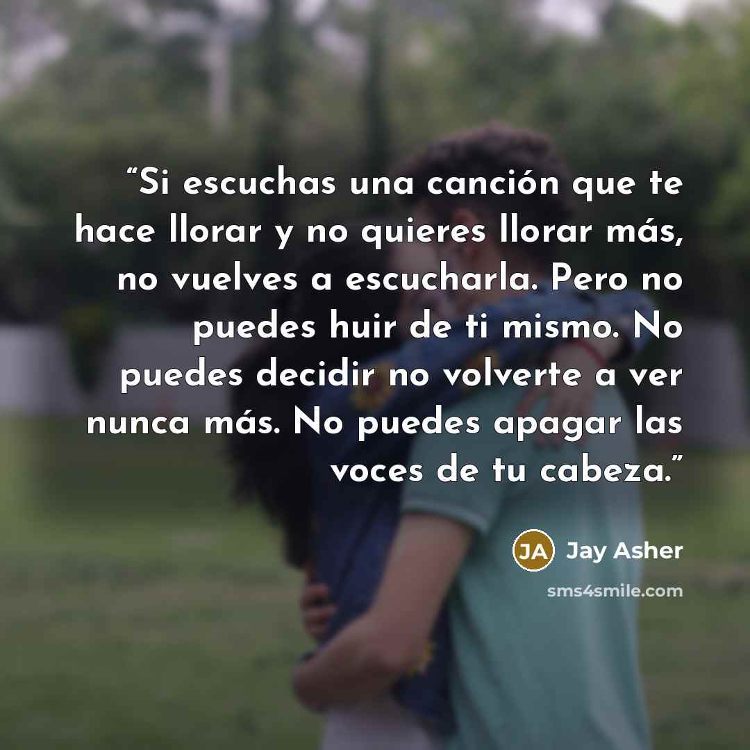 “Si escuchas una canción que te hace llorar y no quieres llorar más, no vuelves a escucharla. Pero no puedes huir de ti mismo. No puedes decidir no volverte a ver nunca más. No puedes apagar las voces de tu cabeza.” quote by Jay Asher