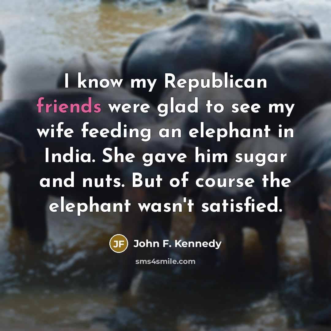“I know my Republican friends were glad to see my wife feeding an elephant in India. She gave him sugar and nuts. But of course the elephant wasn't satisfied.” quote by John F. Kennedy