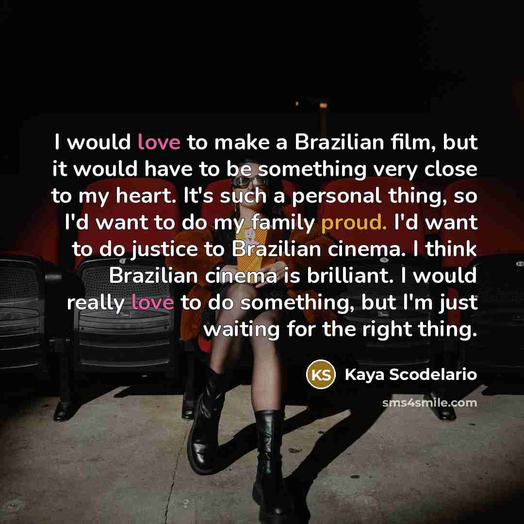 “I would love to make a Brazilian film, but it would have to be something very close to my heart. It's such a personal thing, so I'd want to do my family proud. I'd want to do justice to Brazilian cinema. I think Brazilian cinema is brilliant. I would really love to do something, but I'm just…” quote by Kaya Scodelario