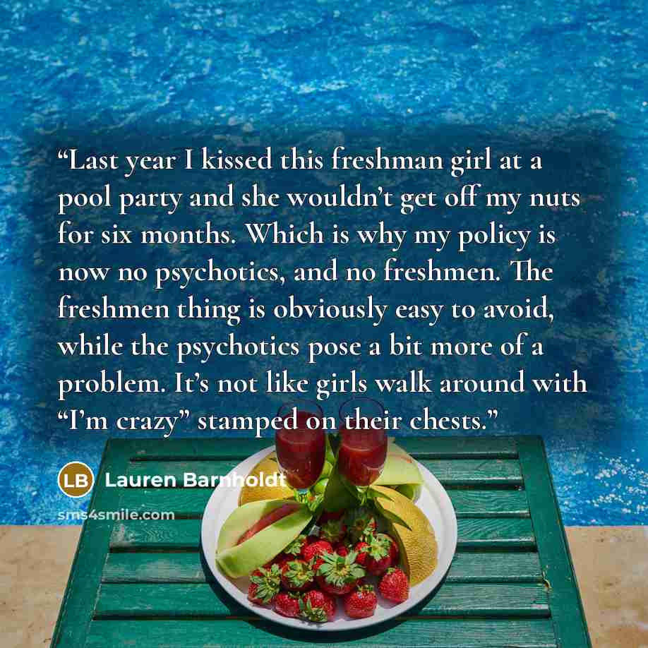 “Last year I kissed this freshman girl at a pool party and she wouldn’t get off my nuts for six months. Which is why my policy is now no psychotics, and no freshmen. The freshmen thing is obviously easy to avoid, while the psychotics pose a bit more of a problem. It’s not like girls walk around…” quote by Lauren Barnholdt