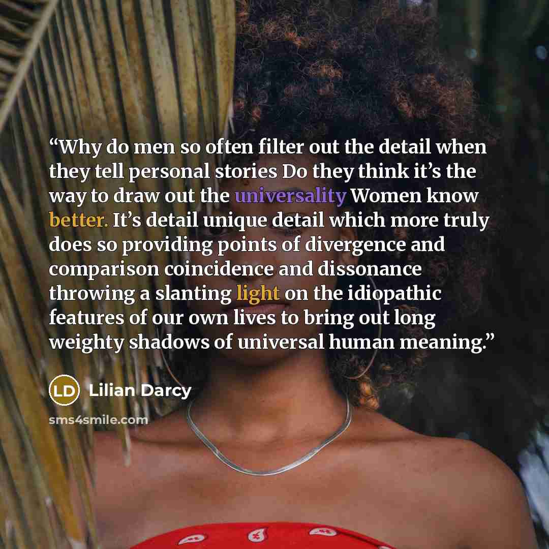 “Why do men so often filter out the detail when they tell personal stories Do they think it’s the way to draw out the universality Women know better. It’s detail unique detail which more truly does so providing points of divergence and comparison coincidence and dissonance throwing a slanting light…” quote by Lilian Darcy