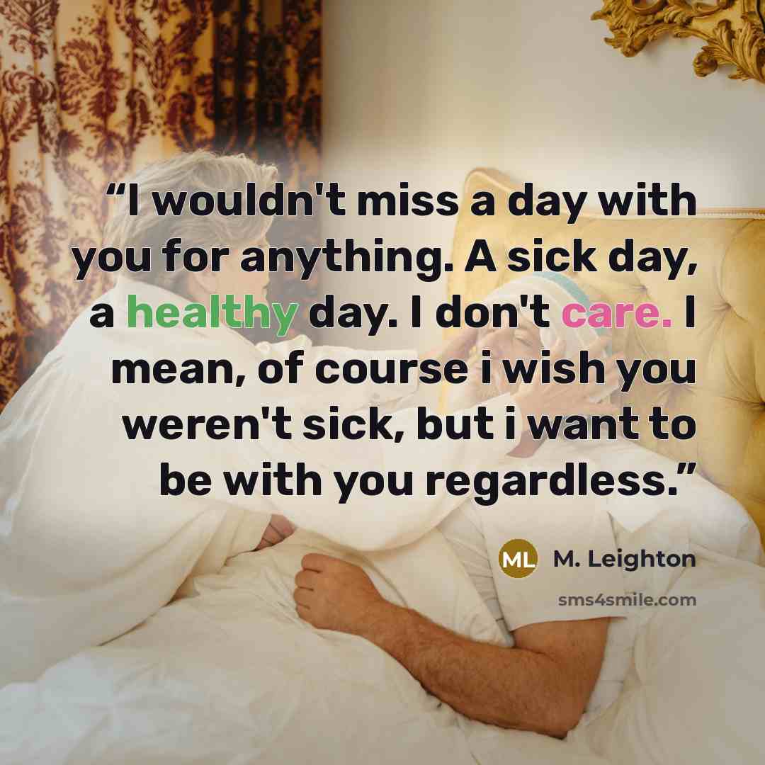 “I wouldn't miss a day with you for anything. A sick day, a healthy day. I don't care. I mean, of course i wish you weren't sick, but i want to be with you regardless.” quote by M. Leighton