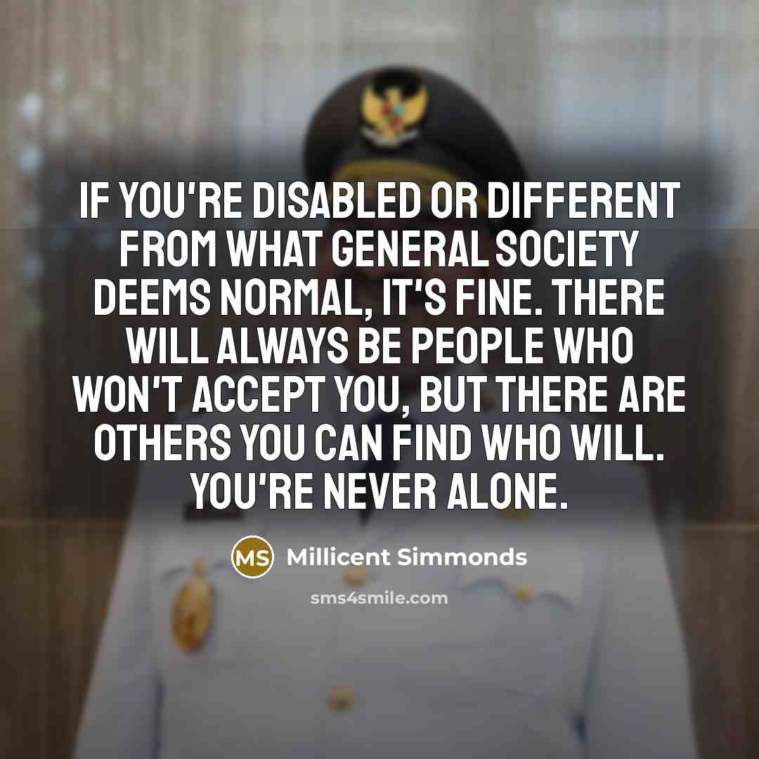“If you're disabled or different from what general society deems normal, it's fine. There will always be people who won't accept you, but there are others you can find who will. You're never alone.” quote by Millicent Simmonds