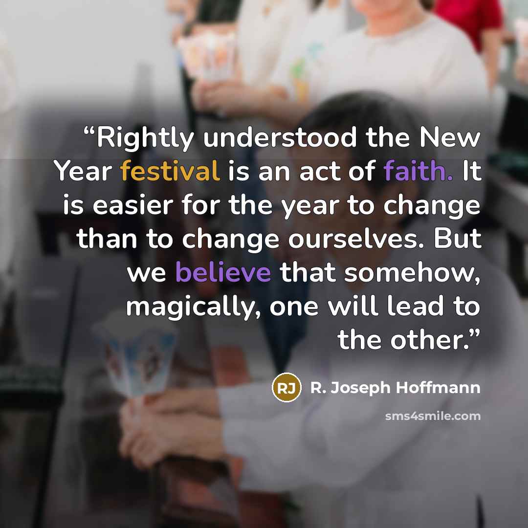 “Rightly understood the New Year festival is an act of faith. It is easier for the year to change than to change ourselves. But we believe that somehow, magically, one will lead to the other.” quote by R. Joseph Hoffmann
