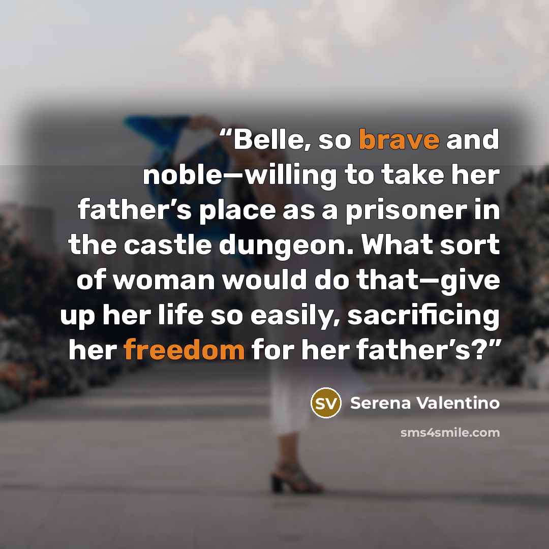 “Belle, so brave and noble—willing to take her father’s place as a prisoner in the castle dungeon. What sort of woman would do that—give up her life so easily, sacrificing her freedom for her father’s?” quote by Serena Valentino