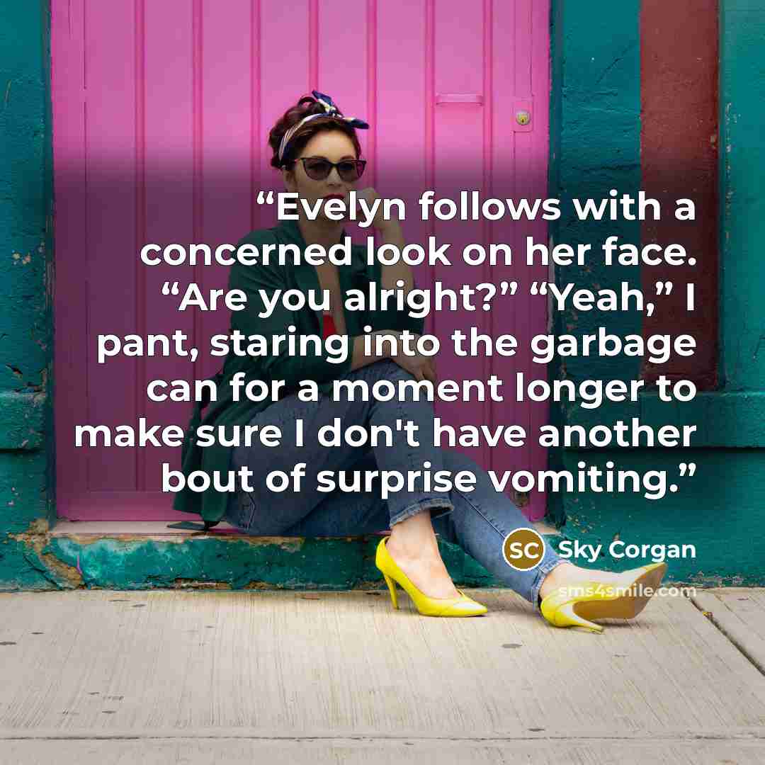 “Evelyn follows with a concerned look on her face. “Are you alright?” “Yeah,” I pant, staring into the garbage can for a moment longer to make sure I don't have another bout of surprise vomiting.” quote by Sky Corgan