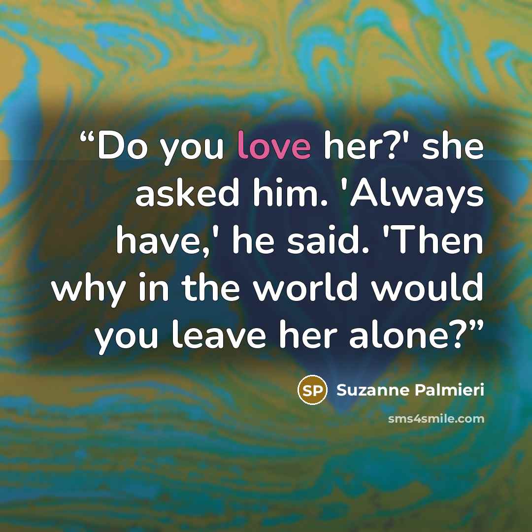 “Do you love her?' she asked him. 'Always have,' he said. 'Then why in the world would you leave her alone?” quote by Suzanne Palmieri