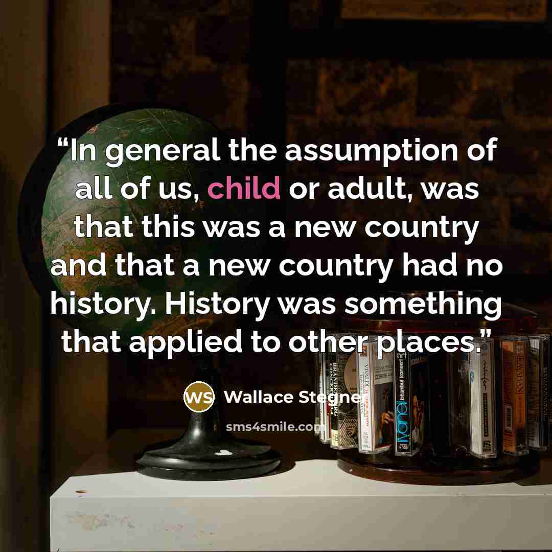 “In general the assumption of all of us, child or adult, was that this was a new country and that a new country had no history. History was something that applied to other places.” quote by Wallace Stegner