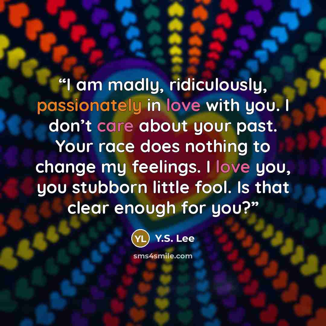 “I am madly, ridiculously, passionately in love with you. I don’t care about your past. Your race does nothing to change my feelings. I love you, you stubborn little fool. Is that clear enough for you?” quote by Y.S. Lee