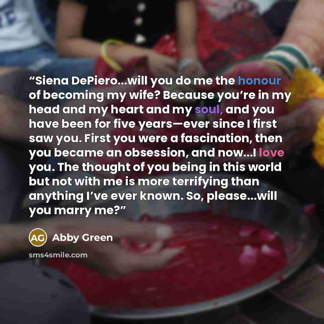 “Siena DePiero...will you do me the honour of becoming my wife? Because you’re in my head and my heart and my soul, and you have been for five years—ever since I first saw you. First you were a fascination, then you became an obsession, and now...I love you. The thought of you being in this world…” quote by Abby Green