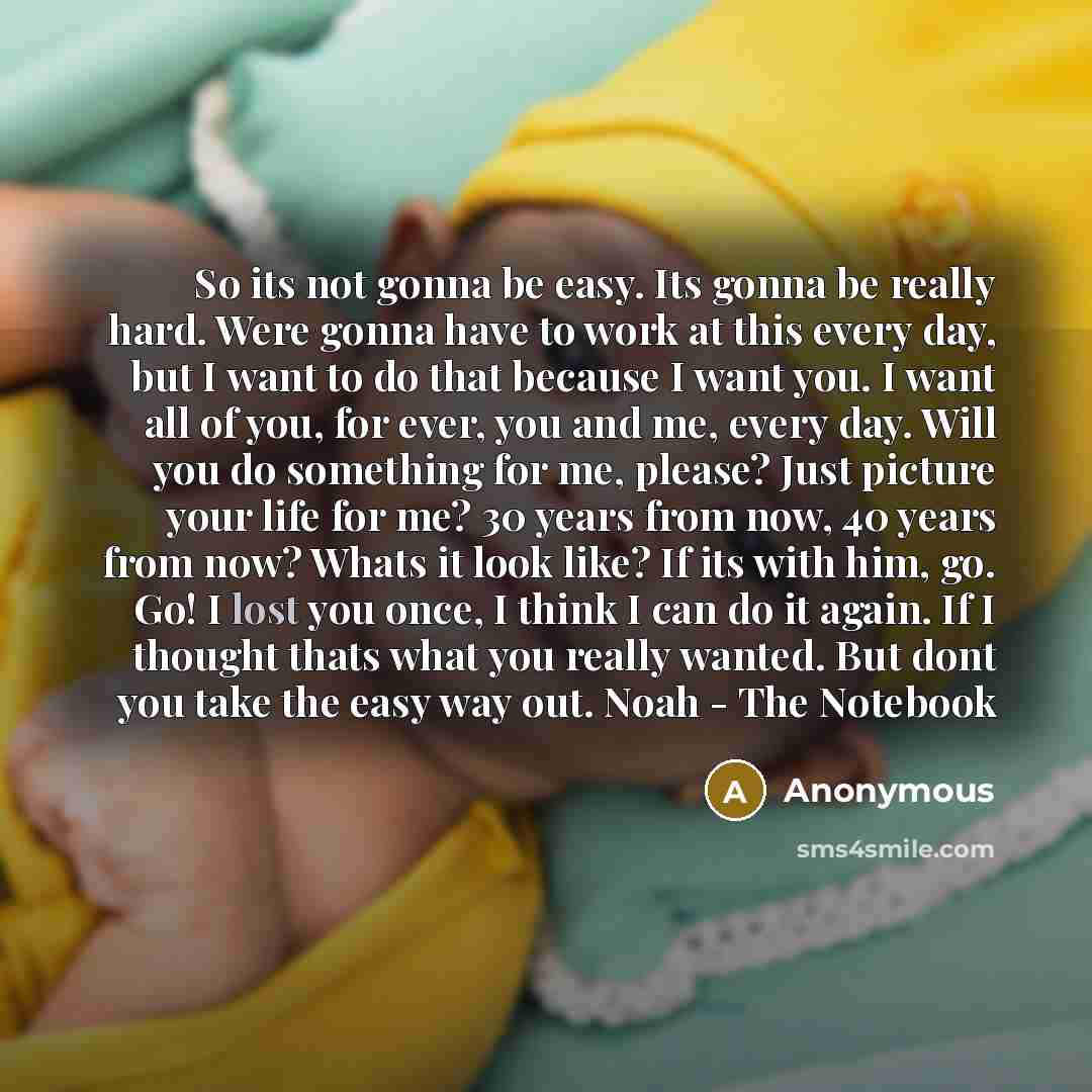 “So its not gonna be easy. Its gonna be really hard. Were gonna have to work at this every day, but I want to do that because I want you. I want all of you, for ever, you and me, every day. Will you do something for me, please? Just picture your life for me? 30 years from now, 40 years from now?…” quote by Anonymous