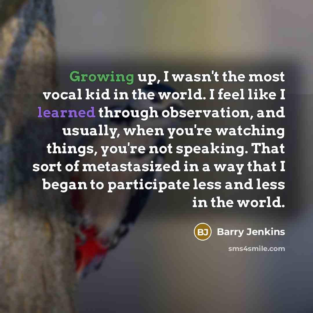 “Growing up, I wasn't the most vocal kid in the world. I feel like I learned through observation, and usually, when you're watching things, you're not speaking. That sort of metastasized in a way that I began to participate less and less in the world.” quote by Barry Jenkins