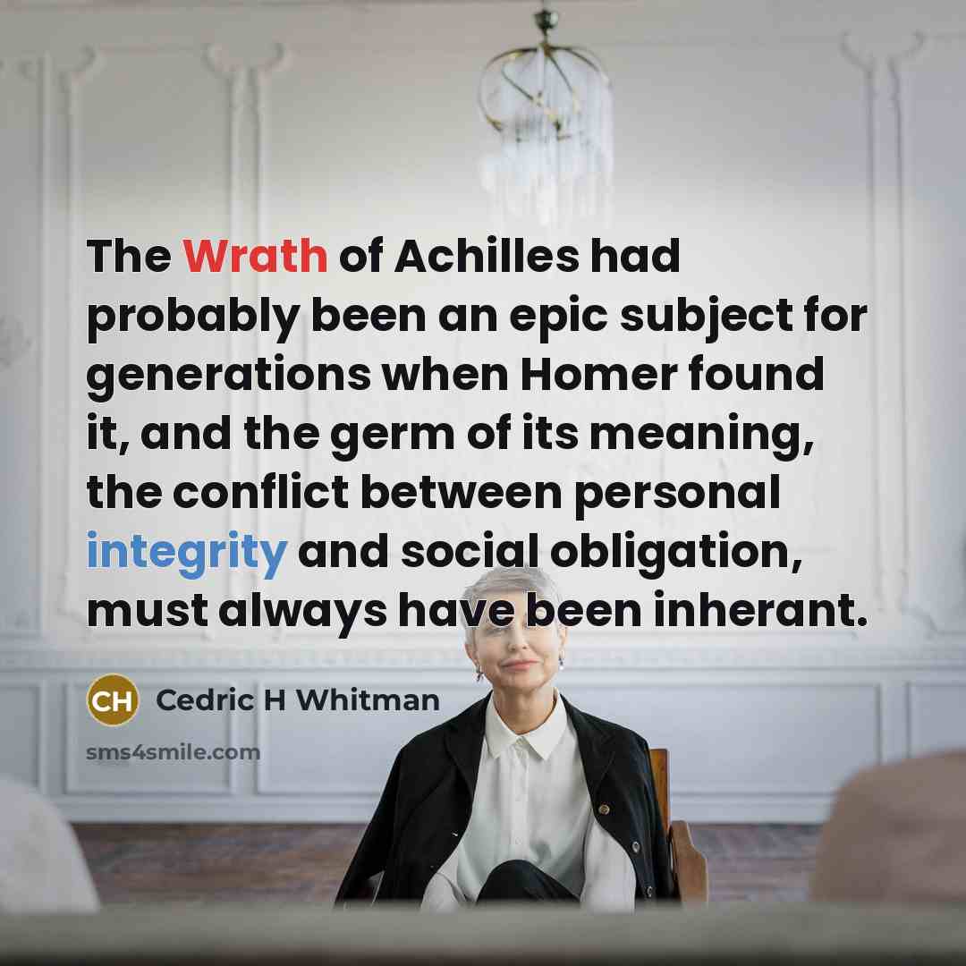 “The Wrath of Achilles had probably been an epic subject for generations when Homer found it, and the germ of its meaning, the conflict between personal integrity and social obligation, must always have been inherant.” quote by Cedric H Whitman