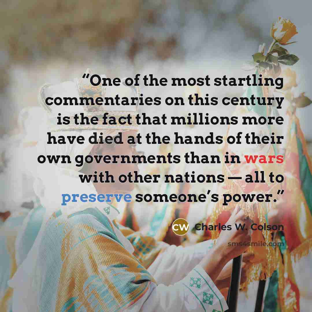 “One of the most startling commentaries on this century is the fact that millions more have died at the hands of their own governments than in wars with other nations — all to preserve someone’s power.” quote by Charles W. Colson
