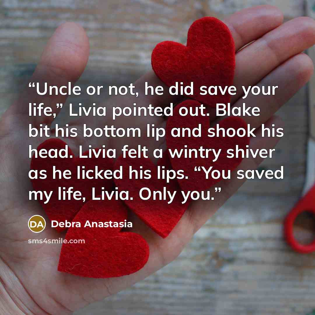“Uncle or not, he did save your life,” Livia pointed out. Blake bit his bottom lip and shook his head. Livia felt a wintry shiver as he licked his lips. “You saved my life, Livia. Only you.” quote by Debra Anastasia