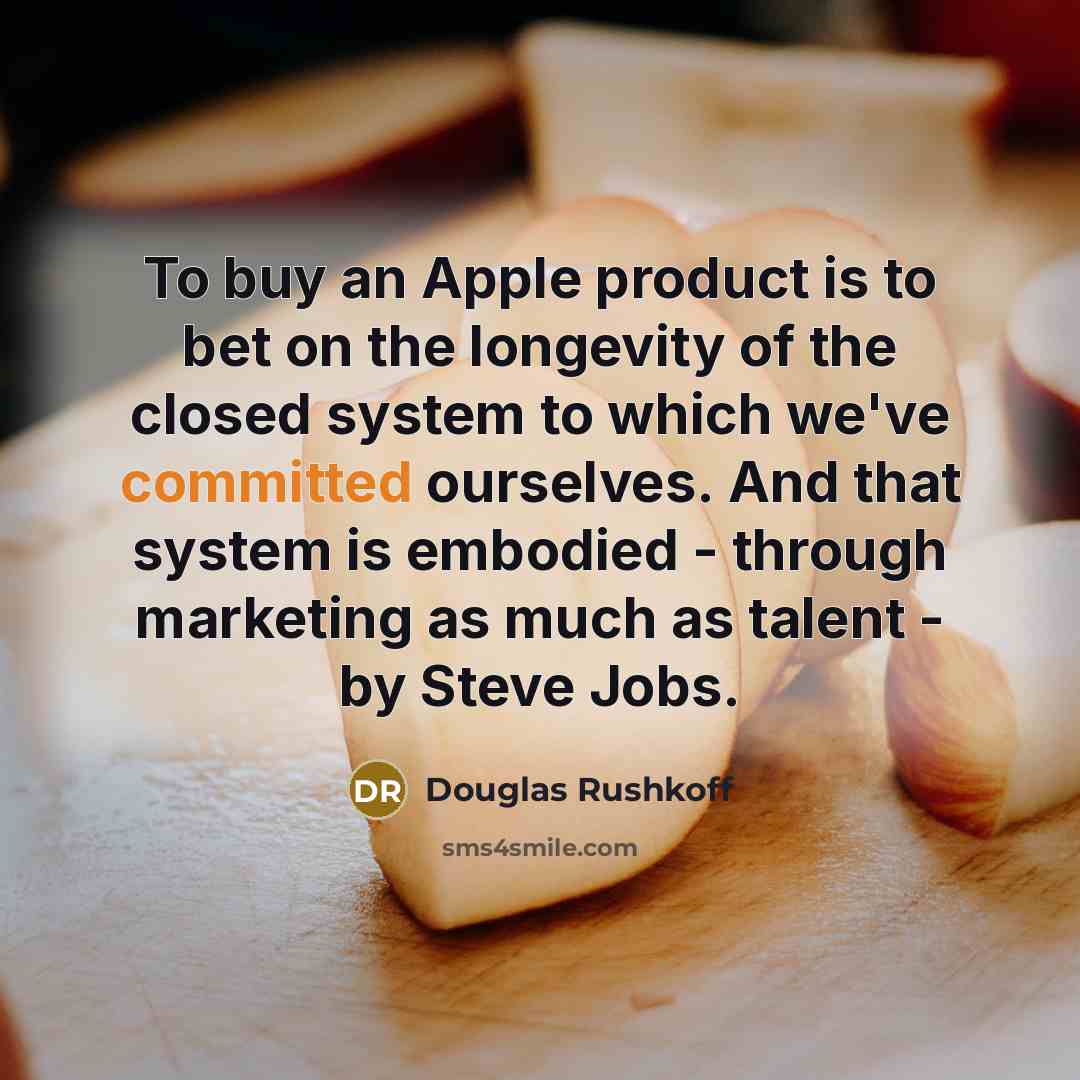 “To buy an Apple product is to bet on the longevity of the closed system to which we've committed ourselves. And that system is embodied - through marketing as much as talent - by Steve Jobs.” quote by Douglas Rushkoff