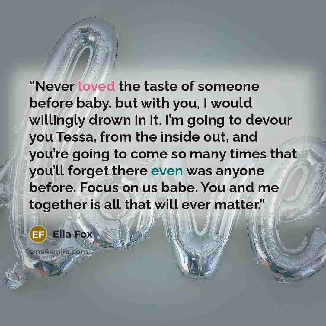 “Never loved the taste of someone before baby, but with you, I would willingly drown in it. I’m going to devour you Tessa, from the inside out, and you’re going to come so many times that you’ll forget there even was anyone before. Focus on us babe. You and me together is all that will ever matter.” quote by Ella Fox