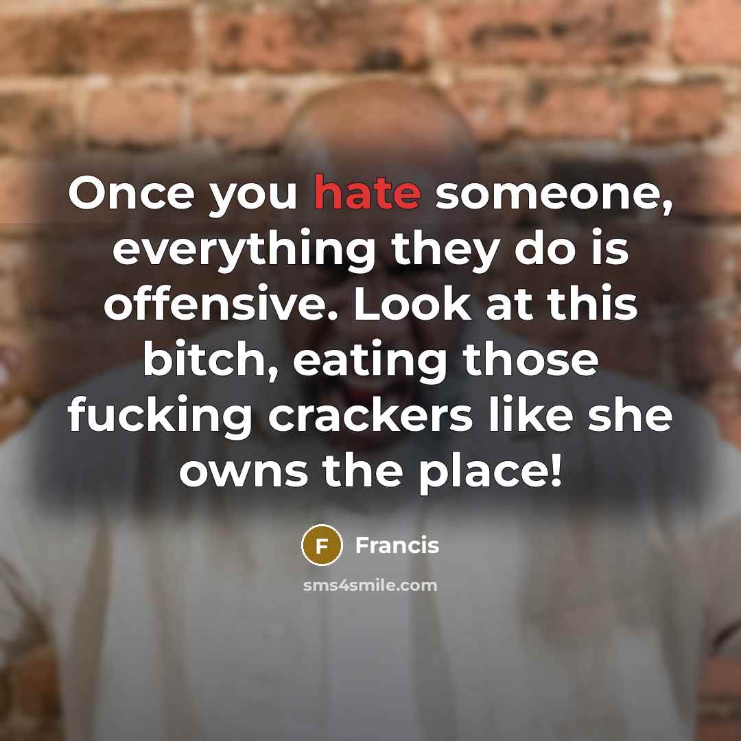 “Once you hate someone, everything they do is offensive. Look at this bitch, eating those fucking crackers like she owns the place!” quote by Francis
