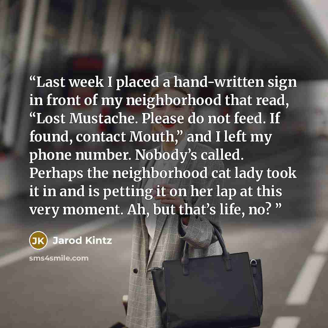 “Last week I placed a hand-written sign in front of my neighborhood that read, “Lost Mustache. Please do not feed. If found, contact Mouth,” and I left my phone number. Nobody’s called. Perhaps the neighborhood cat lady took it in and is petting it on her lap at this very moment. Ah, but that’s…” quote by Jarod Kintz