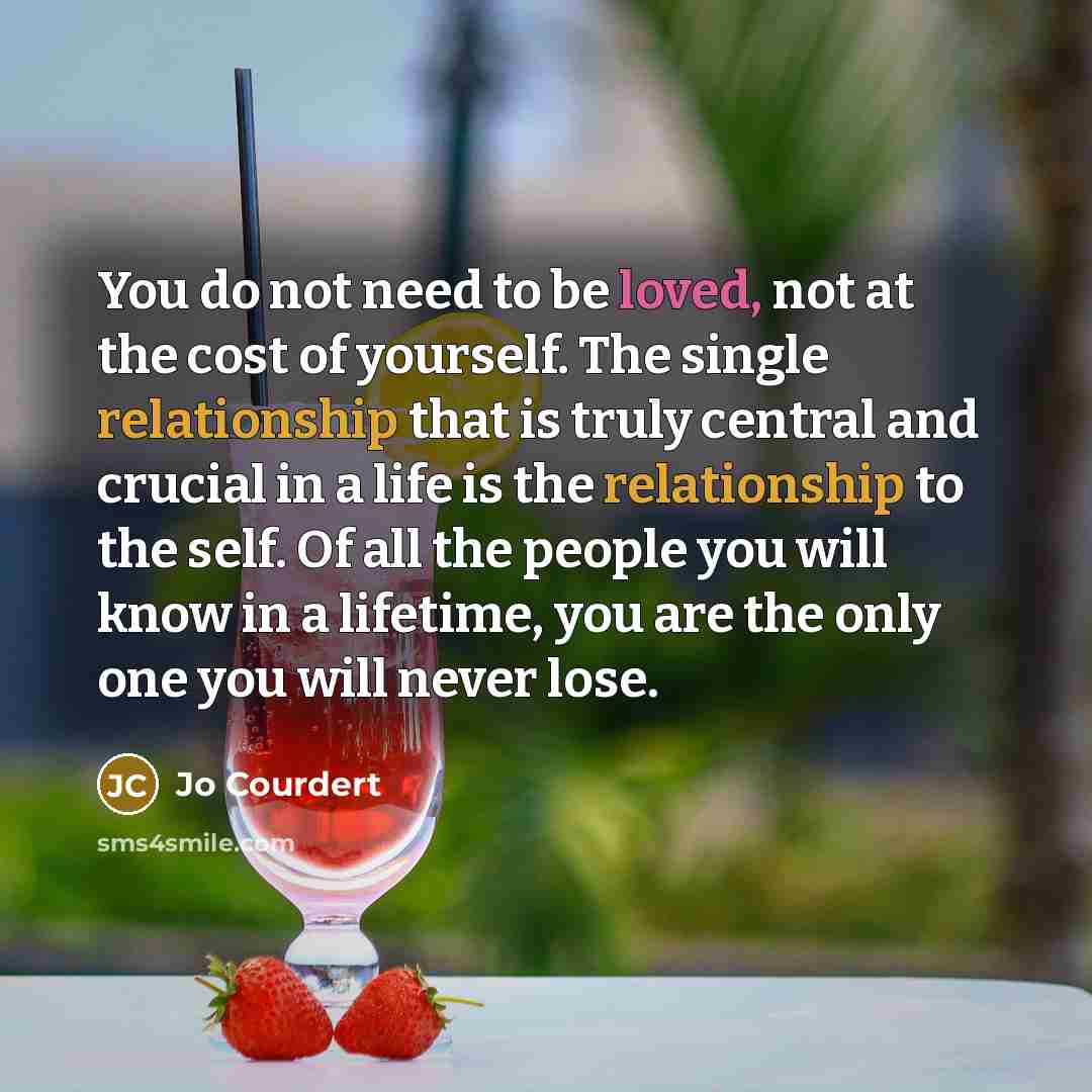 “You do not need to be loved, not at the cost of yourself. The single relationship that is truly central and crucial in a life is the relationship to the self. Of all the people you will know in a lifetime, you are the only one you will never lose.” quote by Jo Courdert