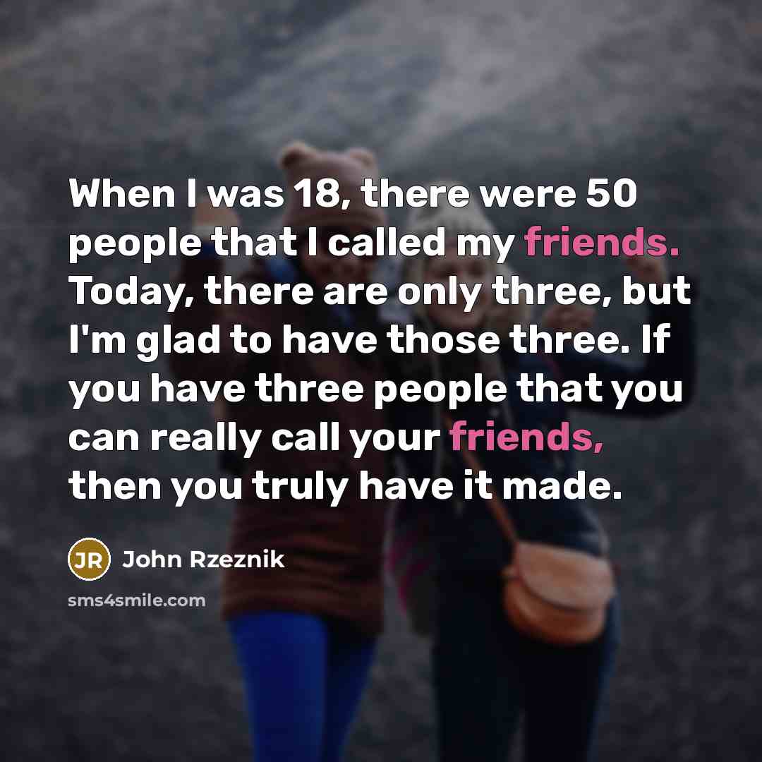 “When I was 18, there were 50 people that I called my friends. Today, there are only three, but I'm glad to have those three. If you have three people that you can really call your friends, then you truly have it made.” quote by John Rzeznik
