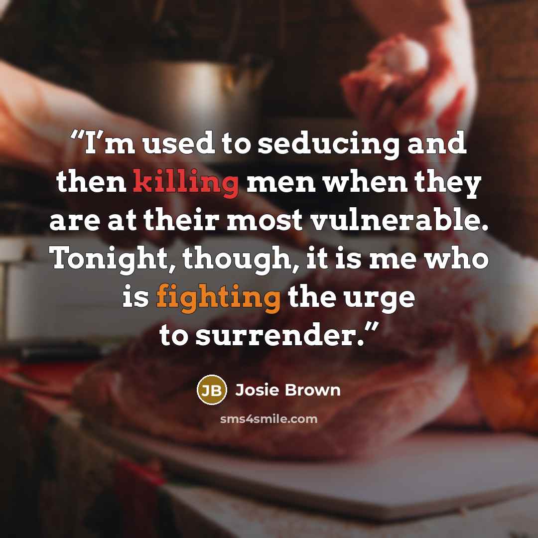 “I’m used to seducing and then killing men when they are at their most vulnerable. Tonight, though, it is me who is fighting the urge to surrender.” quote by Josie Brown