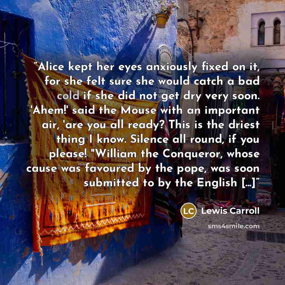 “Alice kept her eyes anxiously fixed on it, for she felt sure she would catch a bad cold if she did not get dry very soon. 'Ahem!' said the Mouse with an important air, 'are you all ready? This is the driest thing I know. Silence all round, if you please! "William the Conqueror, whose cause was…” quote by Lewis Carroll