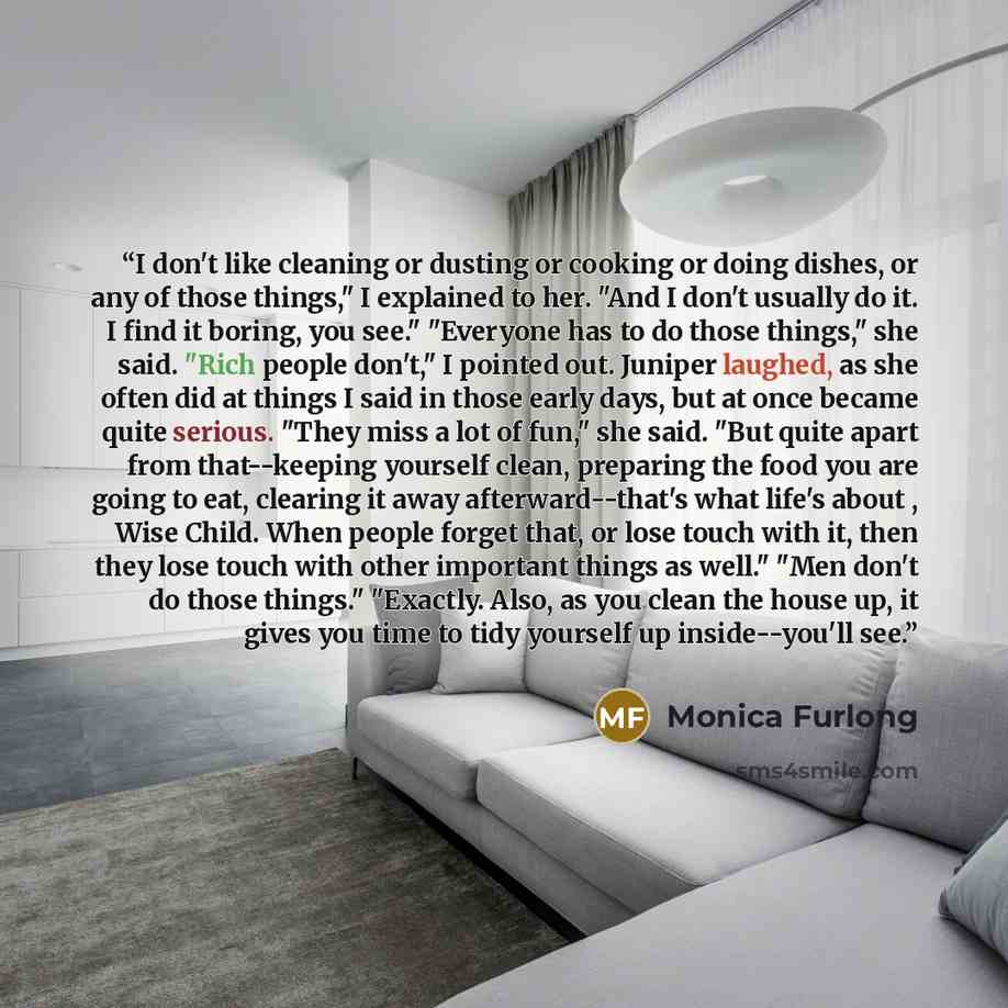 “I don't like cleaning or dusting or cooking or doing dishes, or any of those things," I explained to her. "And I don't usually do it. I find it boring, you see." "Everyone has to do those things," she said. "Rich people don't," I pointed out. Juniper laughed, as she often did at things I said in…” quote by Monica Furlong